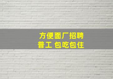 方便面厂招聘普工 包吃包住